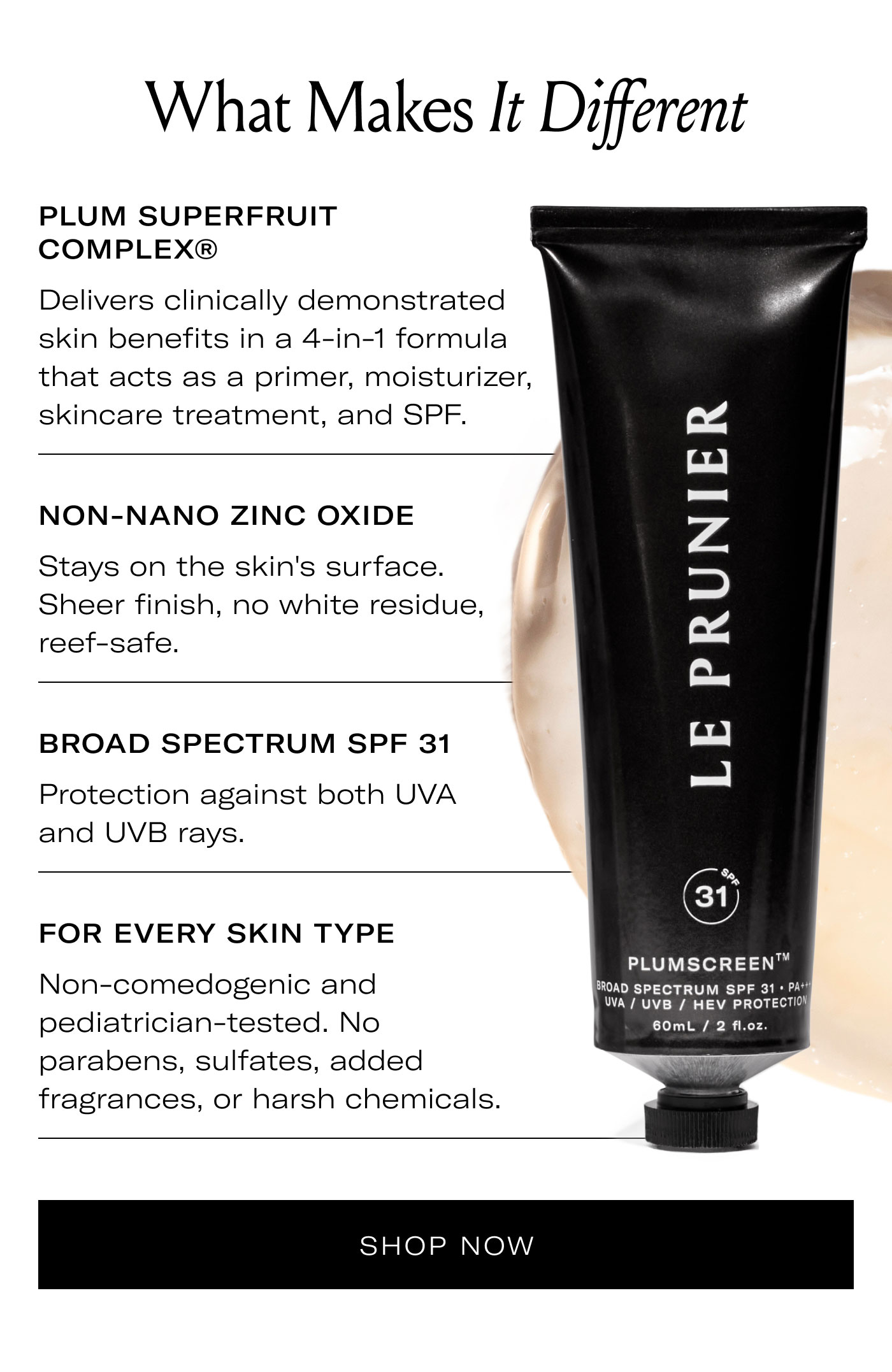 What Makes It Different  PLUM SUPERFRUIT COMPLEX®  Delivers clinically demonstrated skin benefits in a 4-in-1 formula that acts as a primer, moisturizer, skincare treatment, and SPF.  NON-NANO ZINC OXIDE  Stays on the skin's surface. Sheer finish, no white residue, reef-safe.  BROAD SPECTRUM SPF 31  Protection against both UVA and UVB rays.  FOR EVERY SKIN TYPE  Non-comedogenic and pediatrician-tested. No parabens, sulfates, added fragrances, or harsh chemicals.  SHOP NOW