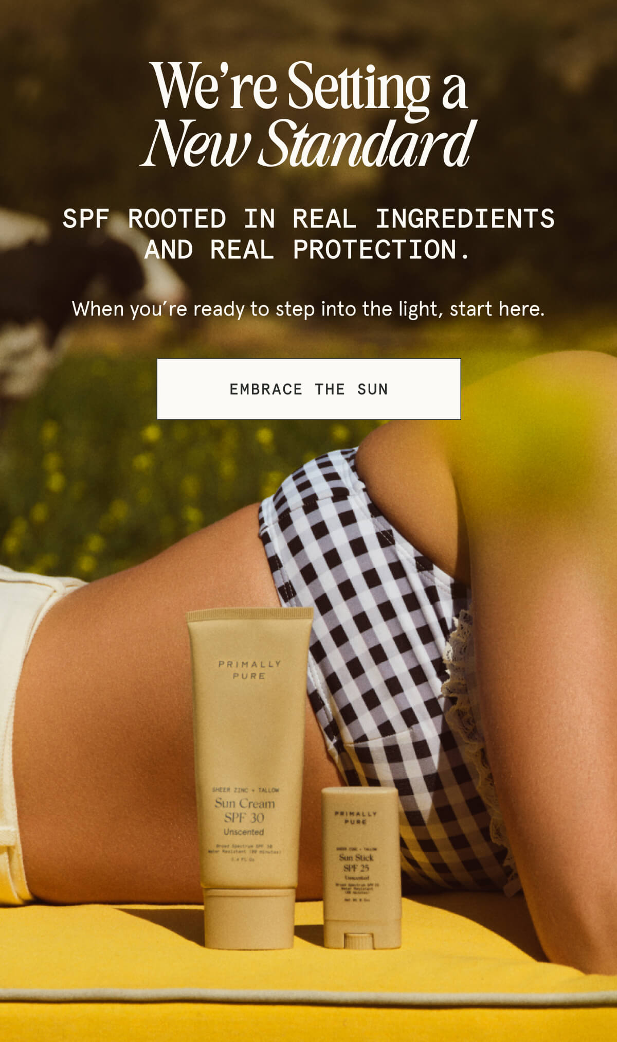 We’re Setting a New Standard  SPF rooted in real ingredients and real protection.  When you’re ready to step into the light, start here.  [EMBRACE THE SUN]