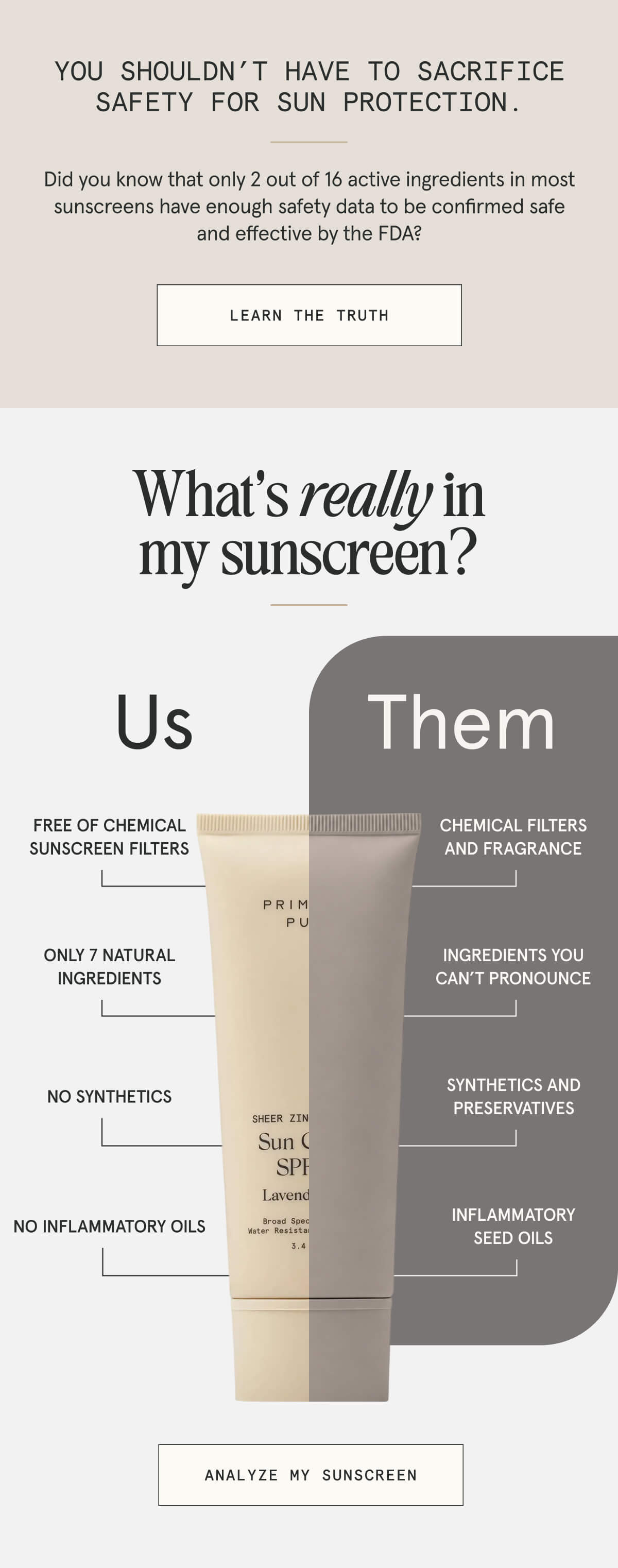 You shouldn’t have to sacrifice safety for SUN protection.  Did you know that only 2 out of 16 active ingredients in most sunscreens have enough data to be confirmed safe and effective by the FDA?  [LEARN THE TRUTH]  What’s really in my sunscreen?  Us  - Free of chemicals - Only 7 natural ingredients - No synthetics - No inflammatory oils  Them  - Chemicals and fragrances - Ingredients you can’t pronounce - Synthetics and preservatives - Inflammatory seed oils  [ANALYZE MY SUNSCREEN]