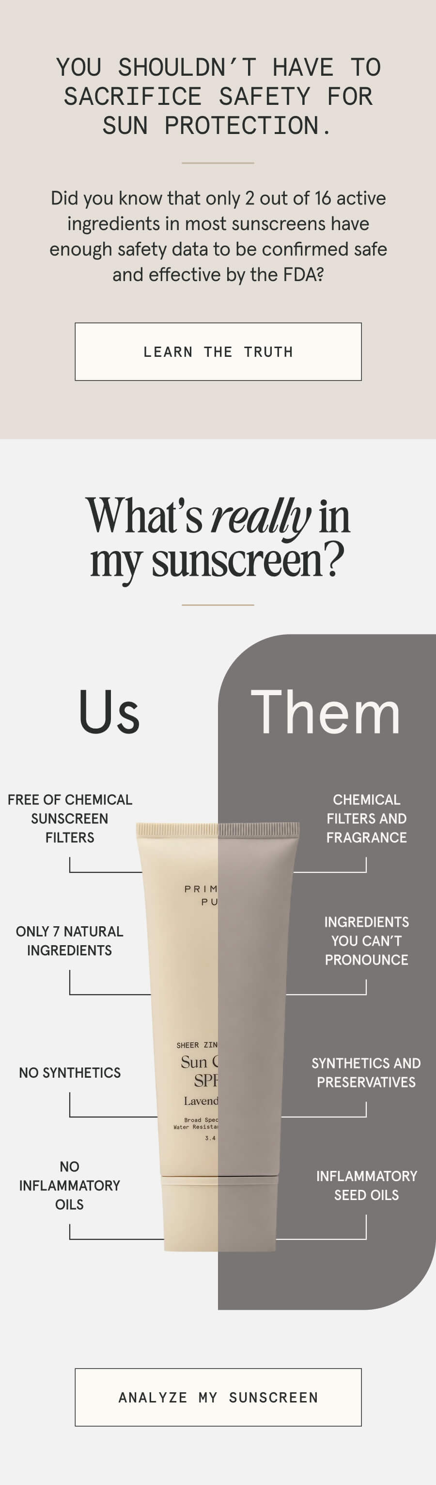 You shouldn’t have to sacrifice safety for SUN protection. Did you know that only 2 out of 16 active ingredients in most sunscreens have enough data to be confirmed safe and effective by the FDA? [LEARN THE TRUTH] What’s really in my sunscreen? Us - Free of chemicals - Only 7 natural ingredients - No synthetics - No inflammatory oils Them - Chemicals and fragrances - Ingredients you can’t pronounce - Synthetics and preservatives - Inflammatory seed oils [ANALYZE MY SUNSCREEN]