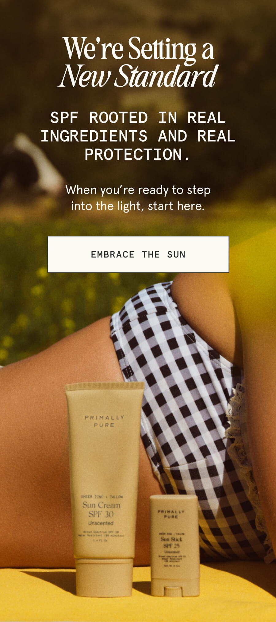 We’re Setting a New Standard SPF rooted in real ingredients and real protection. When you’re ready to step into the light, start here. [EMBRACE THE SUN]