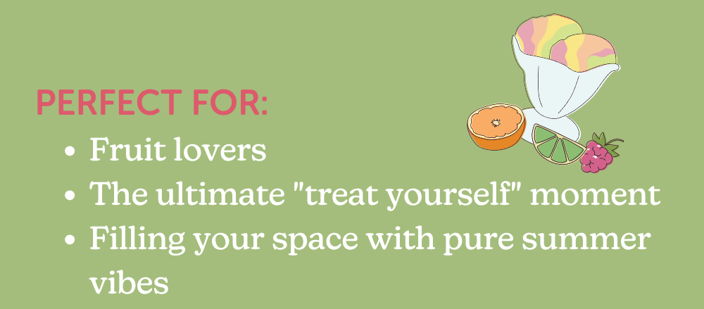 perfect for: fruit lovers, the ultimate "treat yourself" moment, filling your space with pure summer vibes