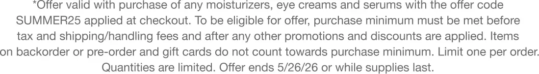 *Offer valid with purchase of any moisturizers, eye creams and serums with the offer code SUMMER25 applied at checkout. To be eligible for offer, purchase minimum must be met before tax and shipping/handling fees and after any other promotions and discounts are applied. Items on backorder or pre-order and gift cards do not count towards purchase minimum. Limit one per order. Quantities are limited. Offer ends 5/25/26 or while supplies last.