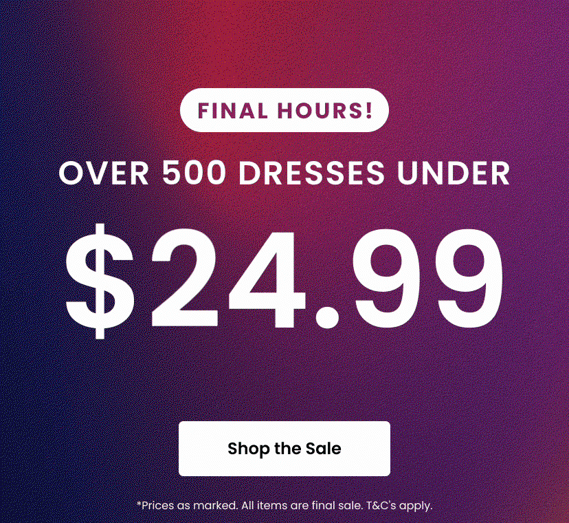 Final Hours! Over 500 Dresses Under 25 dollars. Shop the Sale. Prices as marked. All items are final sale. Terms and conditions apply.