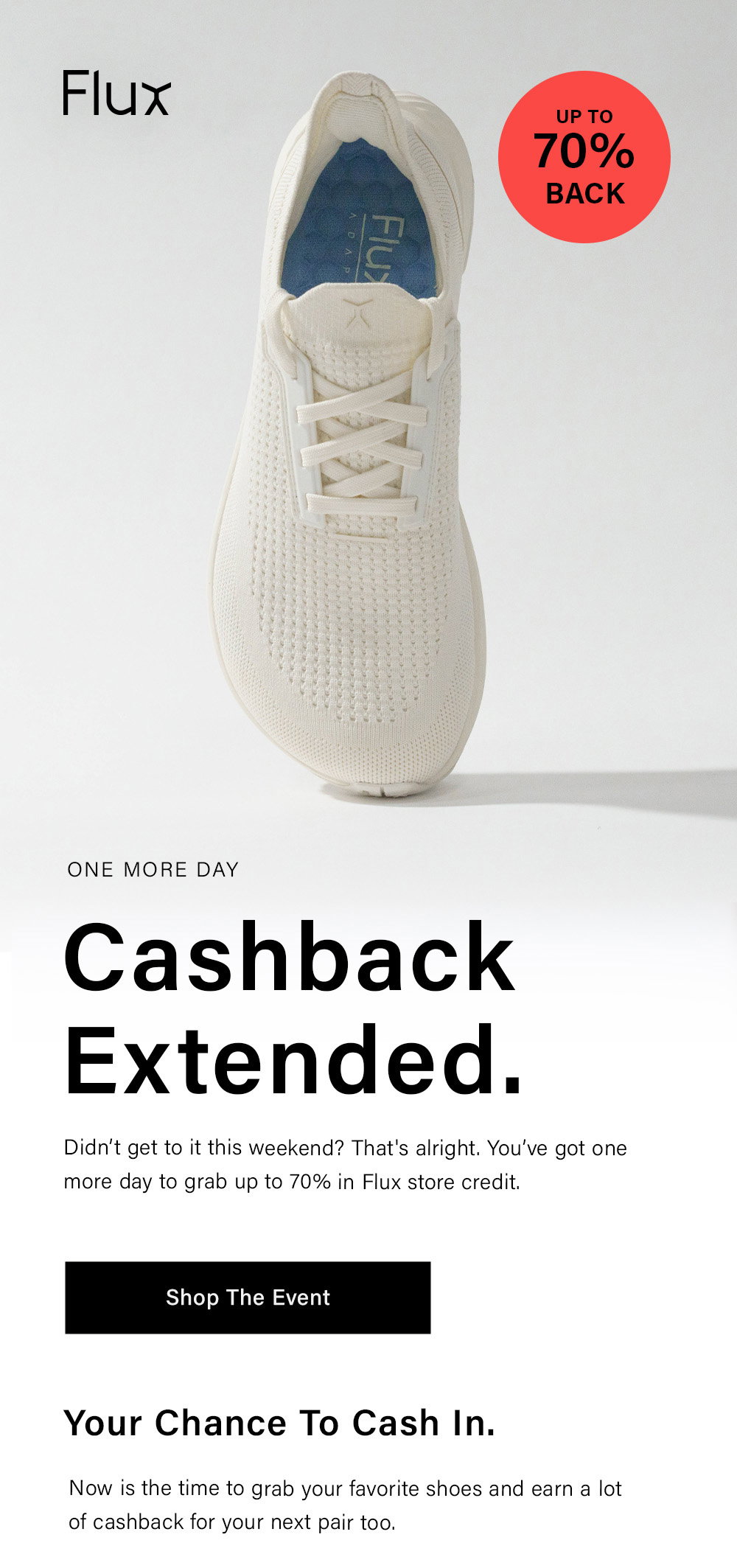 Flux ONE MORE DAY Cashback Extended. Didn’t get to it this weekend? That's alright. You’ve got one more day to grab up to 70% in Flux store credit. [ Shop The Event ] Your Chance To Cash In. Now is the time to grab your favorite shoes and earn a lot of cashback for your next pair too.  