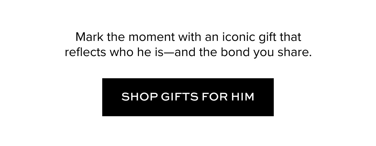 Mark the moment with an iconic gift that reflects who he is--and the bond you share. Shop Gifts for Him.