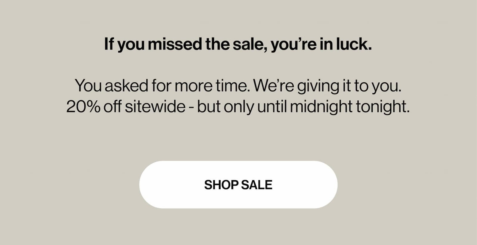 If you missed the sale, you’re in luck.   You asked for more time. We’re giving it to you.  20% off sitewide - but only until midnight tonight.
