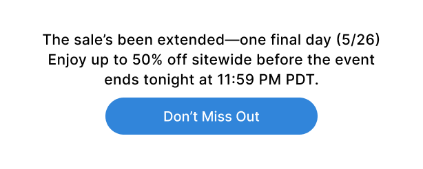 The sale's been extended-one final day (5/26). Enjoy up to 50% off sitewide before the event ends tonight at 11:59 pm pdt.