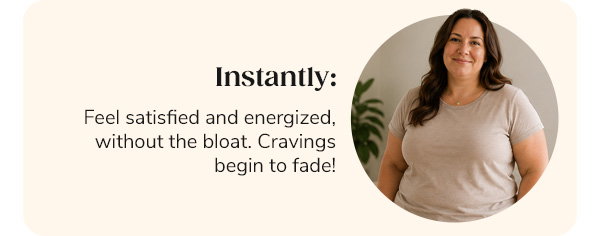 Instantly: Feel satisfied and energized, without the bloat. Cravings begin to fade!