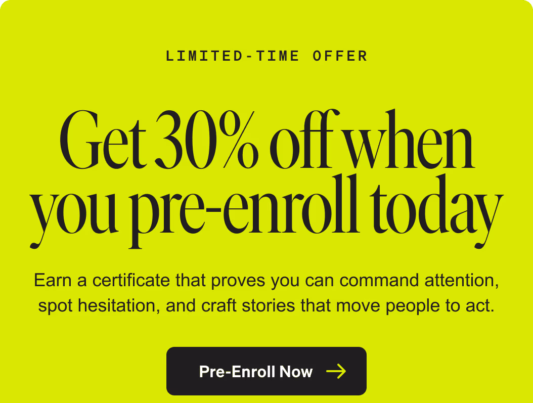Limited-Time Offer. Get 30% off when you pre-enroll today. Earn a certificate that proves you can command attention, spot hesitation, and craft stories that move people to act. Pre-Enroll Now.