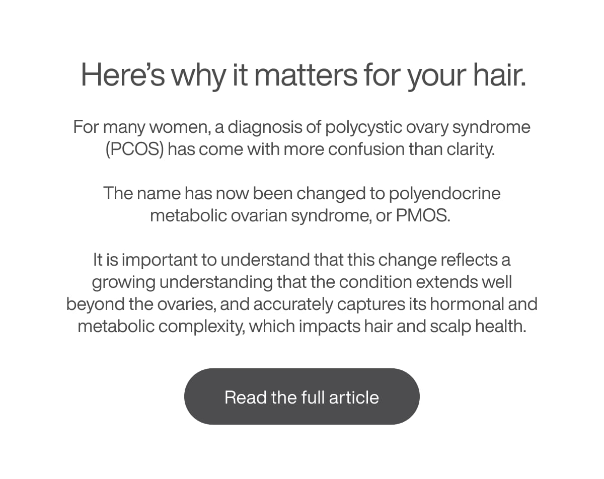 Here’s why it matters for your hair. For many women, a diagnosis of polycystic ovary syndrome (PCOS) has come with more confusion than clarity.  The name has now been changed to polyendocrine metabolic ovarian syndrome, or PMOS.  It is important to understand that this change reflects a growing understanding that the condition extends well beyond the ovaries, and accurately captures its hormonal and metabolic complexity, which impacts hair and scalp health.