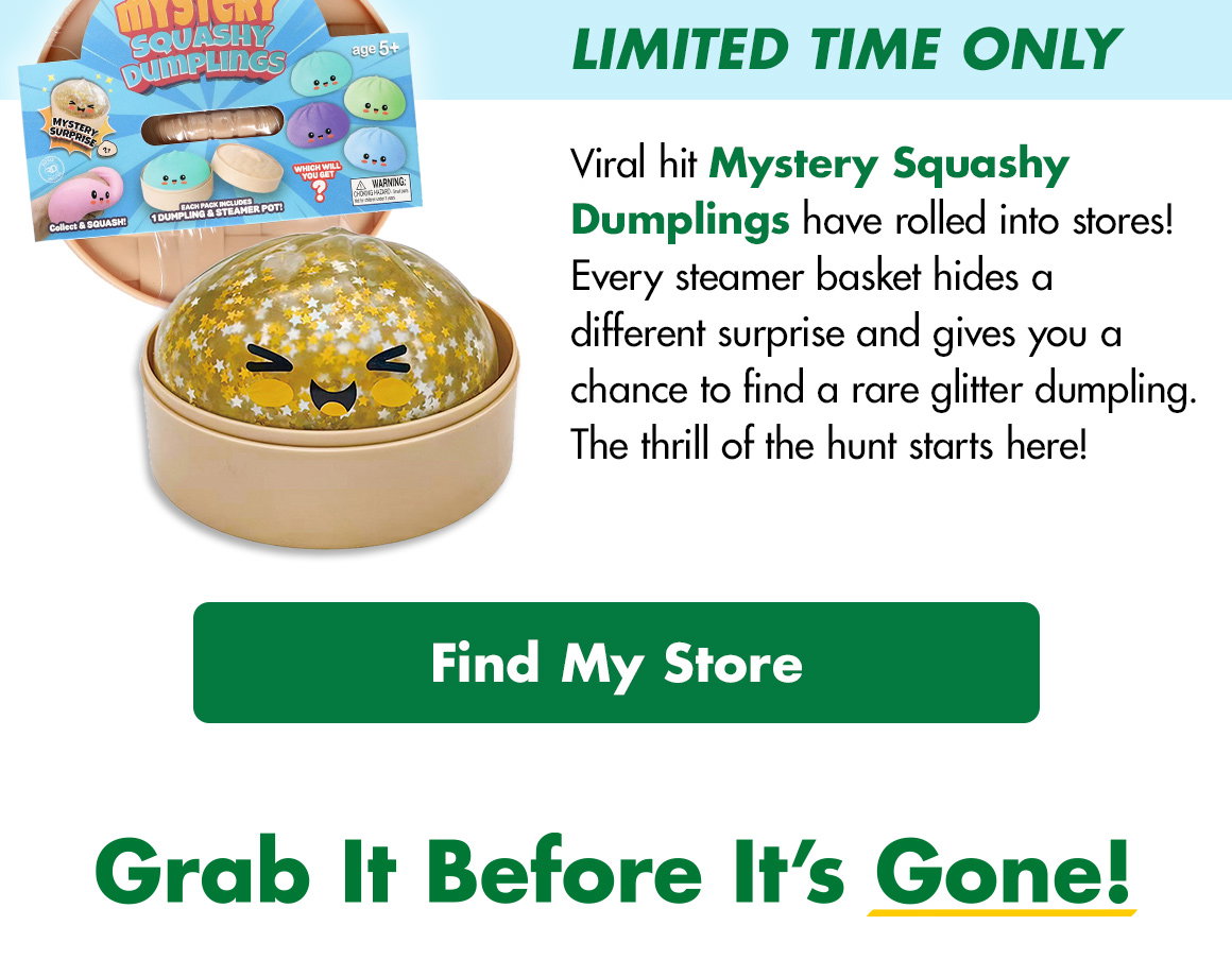 HLimited Time only! Viral Hit Mystery Squasy Dumplings have rolled into stores! Every steamer basket hides a different surprise and gives you a chance to find a rare glitter dumpling. The thrill of the hunt starts here! Find My Store. Grab It Before It's Gone!