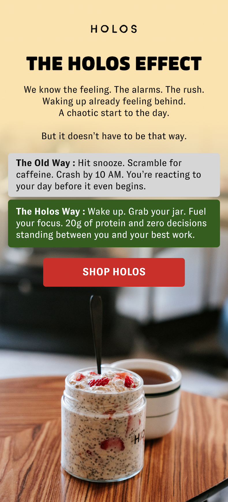 The HOLOS Effect We know the feeling. The alarms. The rush. Waking up already feeling behind. A chaotic start to the day.  But it doesn’t have to be that way. The Old Way : Hit snooze. Scramble for caffeine. Crash by 10 AM. You’re reacting to your day before it even begins. The Holos Way : Wake up. Grab your jar. Fuel your focus. 20g of protein and zero decisions standing between you and your best work. [SHOP HOLOS]