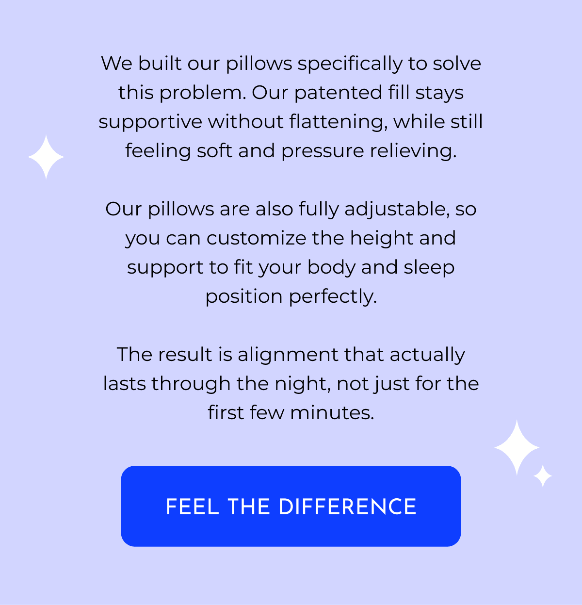 We built our pillows specifically to solve this problem. Our patented fill stays supportive without flattening, while still feeling soft and pressure relieving. Our pillows are also fully adjustable, so you can customize the height and support to fit your body and sleep position perfectly. The result is alignment that actually lasts through the night, not just for the first few minutes. FEEL THE DIFFERENCE