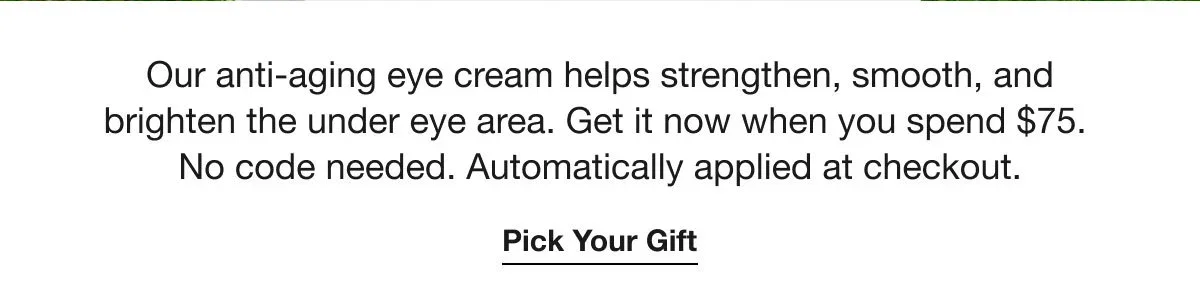 Our anti-aging eye cream helps strengthen, smooth, and brighten the under eye area. Get it now when you spend $75. No code needed. Automatically applied at checkout. | Pick Your Gift