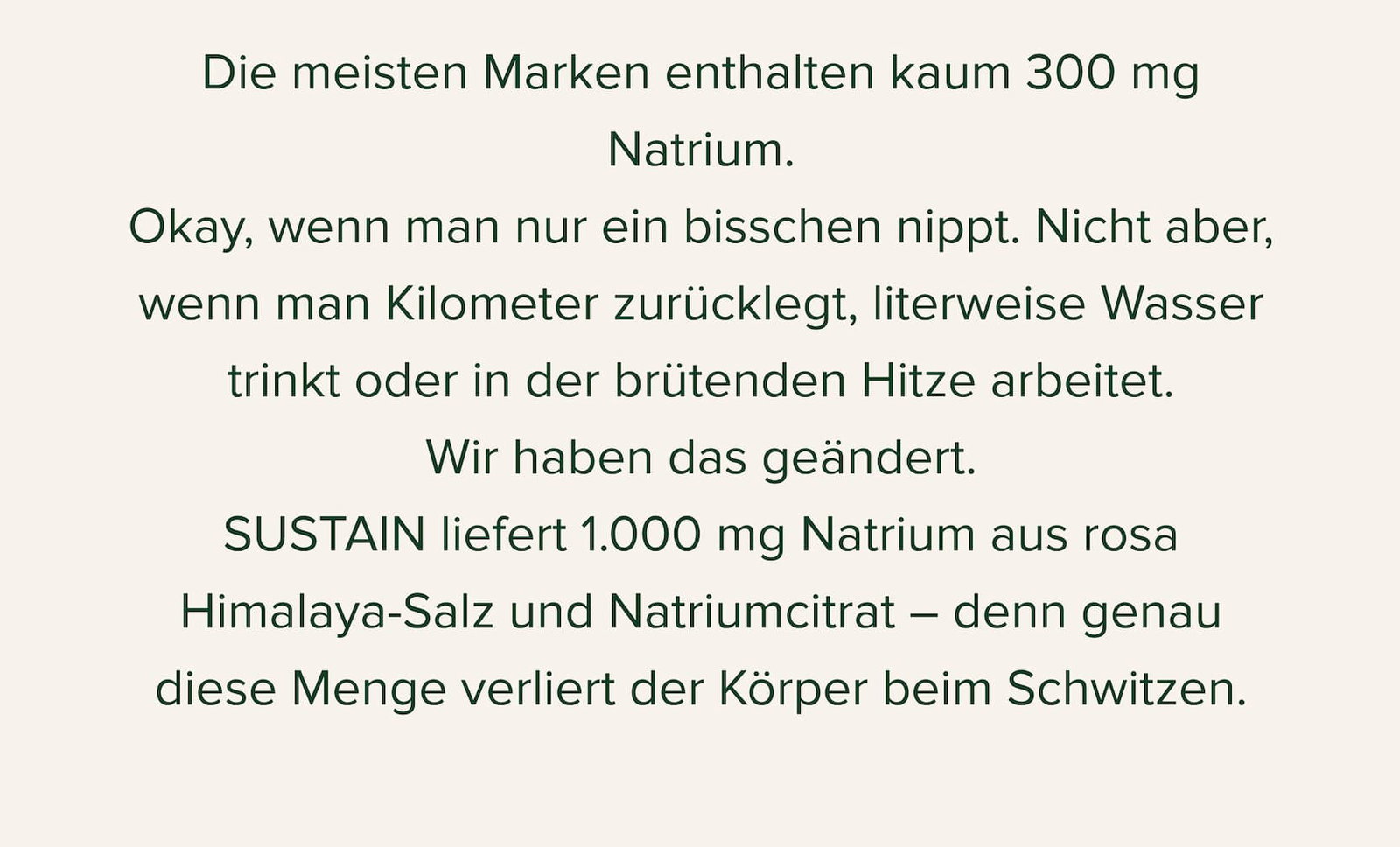 Die meisten Marken enthalten kaum 300 mg Natrium. Okay, wenn man nur ein bisschen nippt. Nicht aber, wenn man Kilometer zurücklegt, literweise Wasser trinkt oder in der brütenden Hitze arbeitet. Wir haben das geändert. SUSTAIN liefert 1.000 mg Natrium aus rosa Himalaya-Salz und Natriumcitrat – denn genau diese Menge verliert der Körper beim Schwitzen.