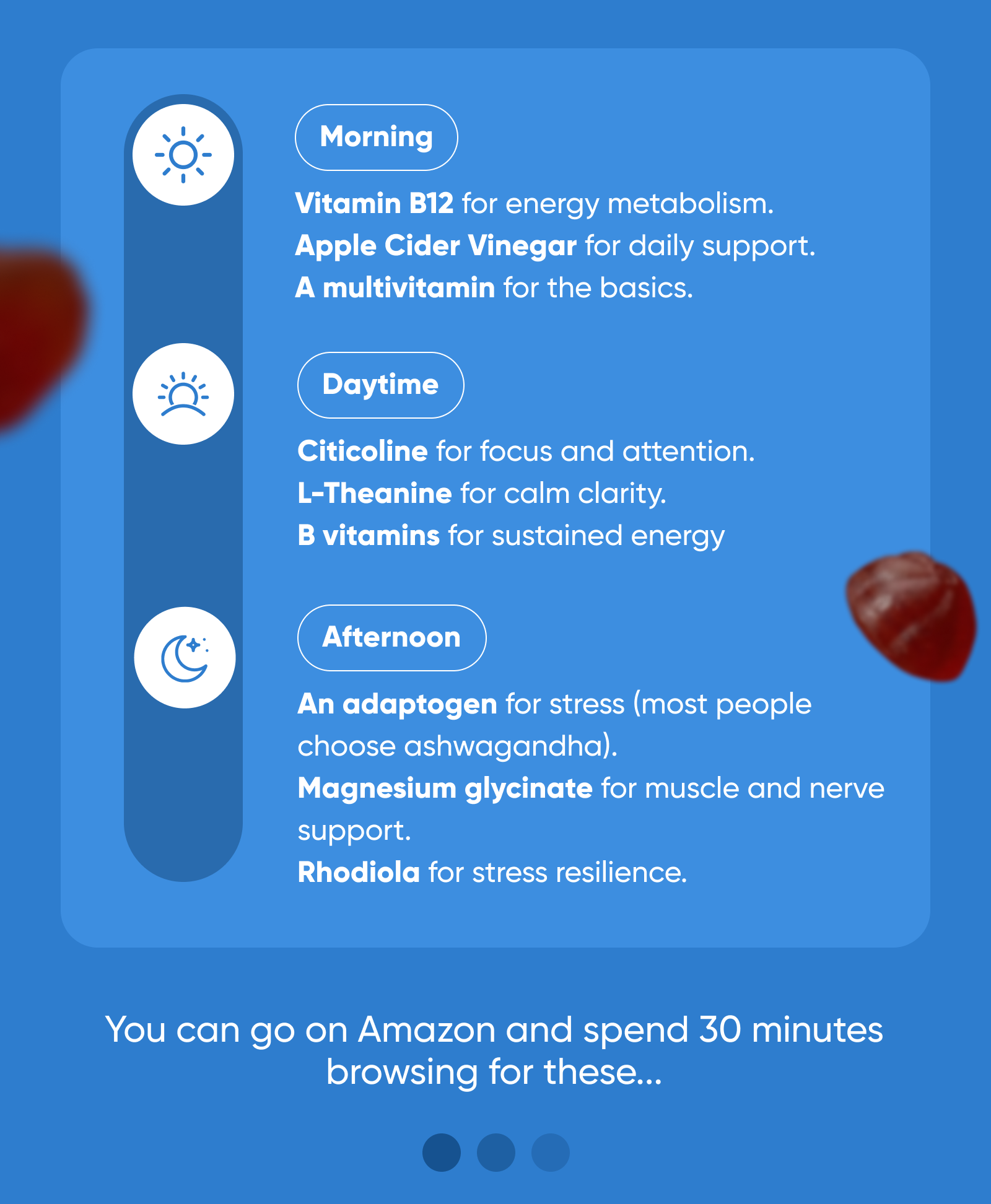 MORNING Vitamin B12 for energy metabolism. Apple Cider Vinegar for daily support. A multivitamin for the basics.  DAYTIME Citicoline for focus and attention. L-Theanine for calm clarity. B vitamins for sustained energy.  AFTERNOON An adaptogen for stress (most people choose ashwagandha). Magnesium glycinate for muscle and nerve support. Rhodiola for stress resilience.