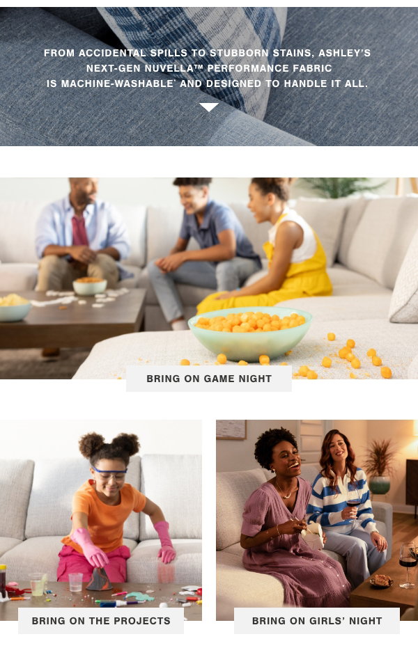 From accidental spills to stubborn stains, Ashley's next gen nuvella performance fabric is machine washable and designed to handle it all. Bring on game night, bring on the projects, and bring on girls night. 