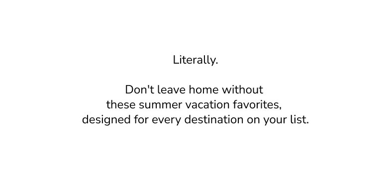 Literally. Don't leave home without these summer vacation favorites, designed for every destination on your list. 