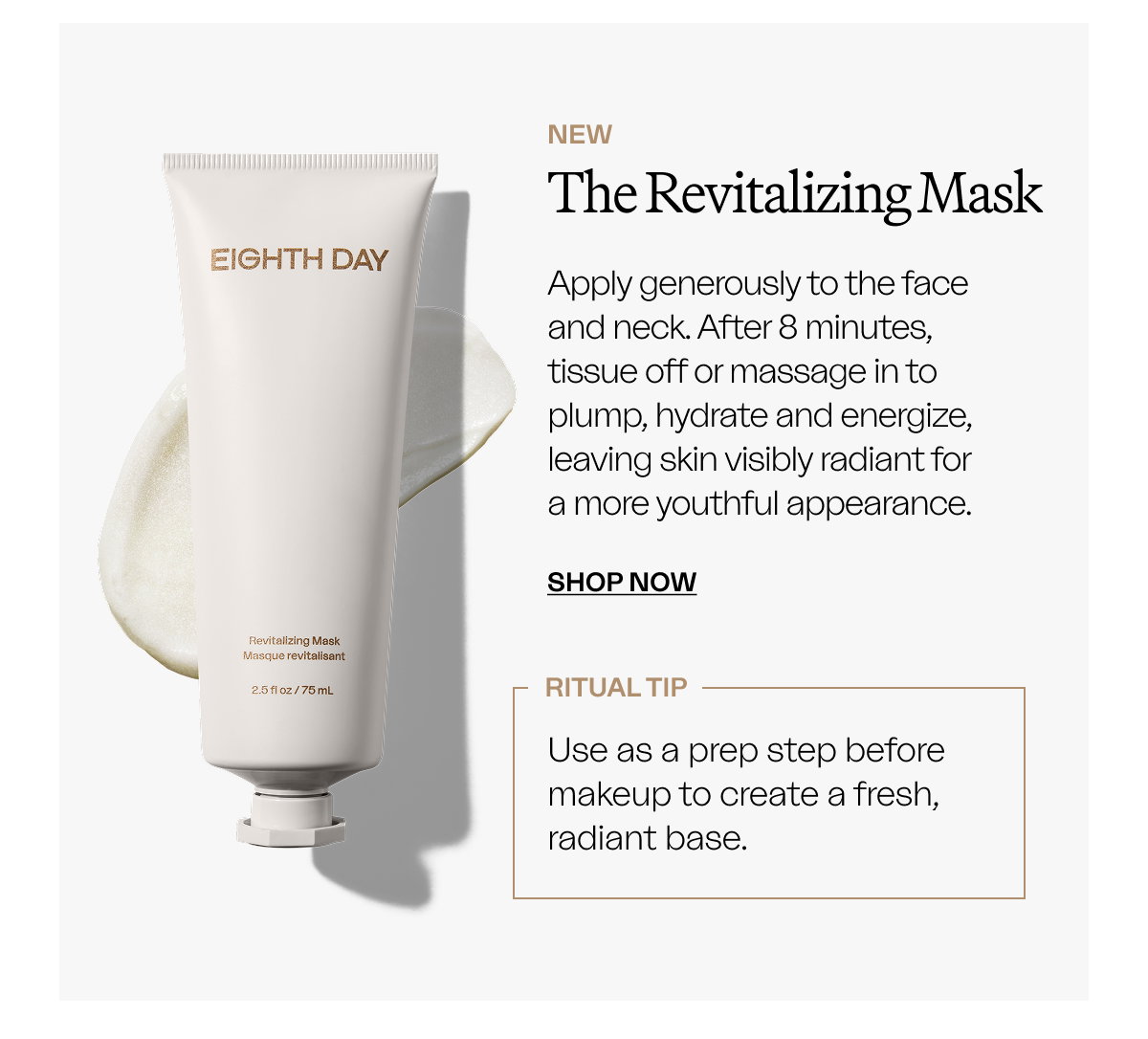NEW The Revitalizing Mask Apply generously to the face and neck. After 8 minutes, tissue off or massage in to plump, hydrate and energize, leaving skin visibly radiant for a more youthful appearance. SHOP NOW  RITUAL TIP Use as a prep step before makeup to create a fresh, radiant base.