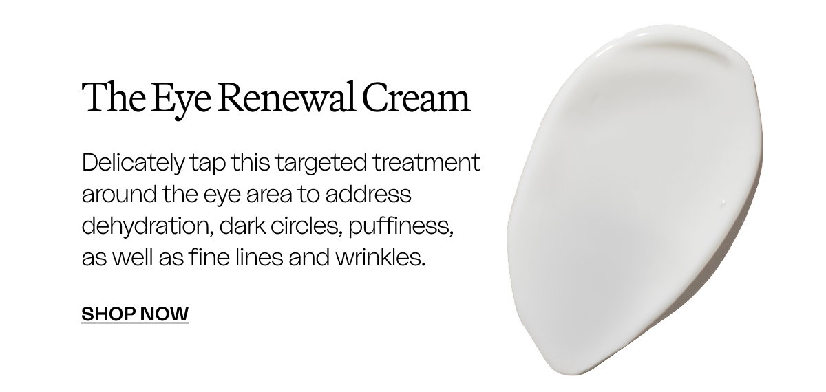 The Eye Renewal Cream Delicately tap this targeted treatment around the eye area to address dehydration, dark circles, puffiness, as well as fine lines and wrinkles. SHOP NOW