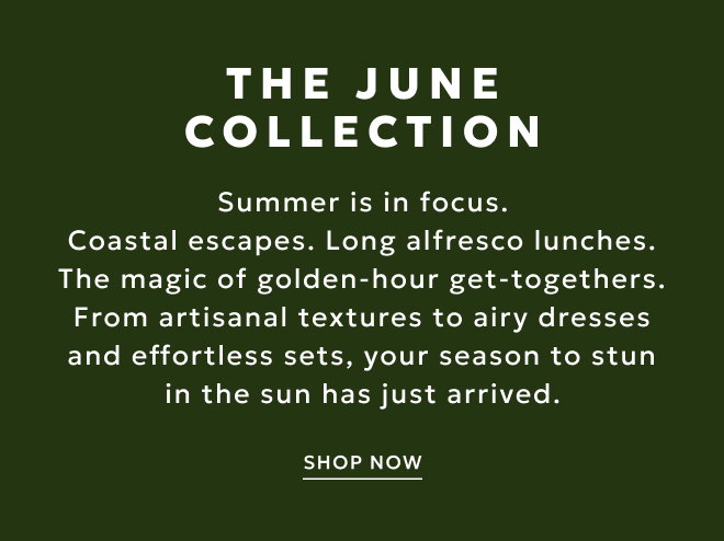 THE JUNE COLLECTION Summer is in focus. Coastal escapes. Long alfresco lunches. The magic of golden-hour get-togethers. From artisanal textures to airy dresses and effortless sets, your season to stun in the sun has just arrived.