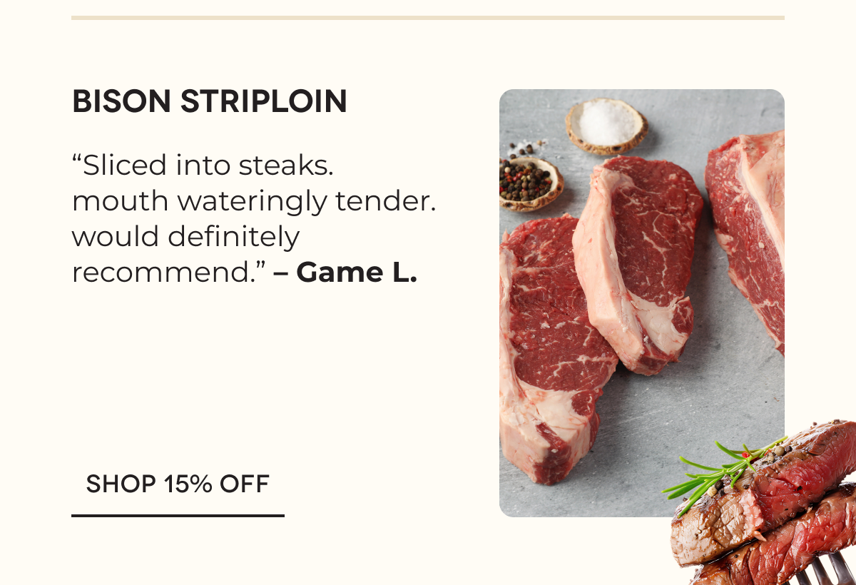 Bison Striploin “Sliced into steaks. mouth wateringly tender. would definitely recommend.” – Game L. SHOP 15% OFF