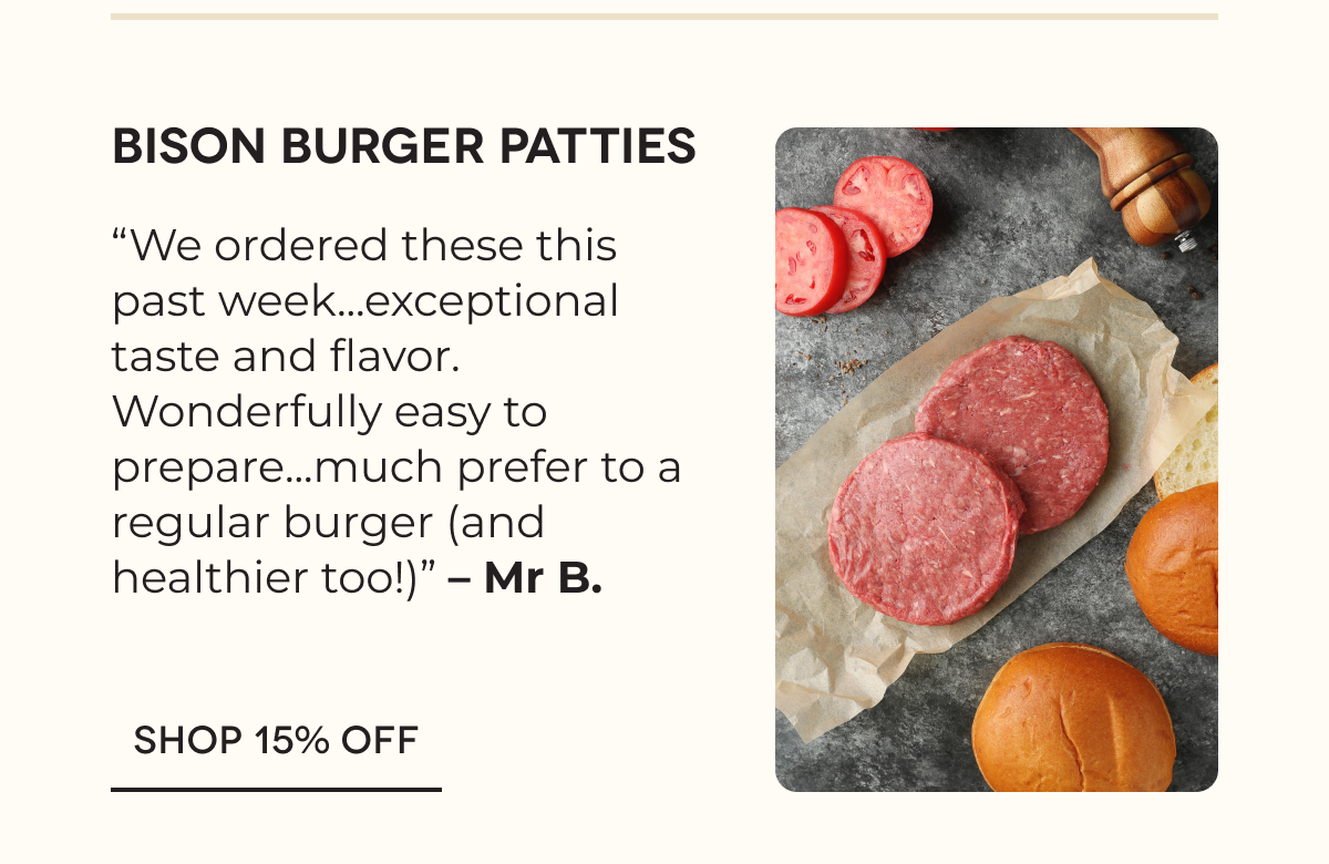 Bison Burger Patties “We ordered these this past week...exceptional taste and flavor. Wonderfully easy to prepare...much prefer to a regular burger (and healthier too!)” – Mr B. SHOP 15% OFF