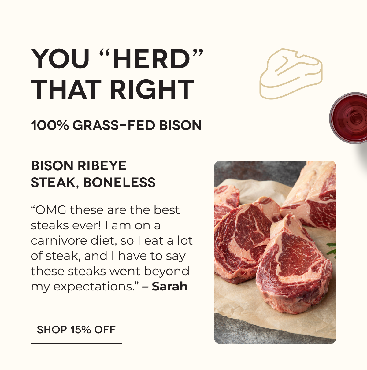 YOU “HERD” THAT RIGHT | 100% Grass-Fed Bison | Bison Ribeye Steak, Boneless “OMG these are the best steaks ever! I am on a carnivore diet, so I eat a lot of steak, and I have to say these steaks went beyond my expectations.” – Sarah SHOP 15% OFF