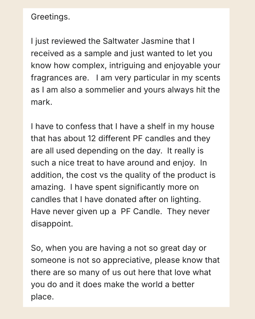 Greetings. I just reviewed the Saltwater Jasmine that I received as a sample and just wanted to let you know how complex, intriguing and enjoyable your fragrances are. Iam very particular in my scents as I am also a sommelier and yours always hit the mark. I have to confess that I have a shelf in my house that has about 12 different PF candles and they are all used depending on the day. It really is such a nice treat to have around and enjoy. In addition, the cost vs the quality of the product is amazing. I have spent significantly more on candles that I have donated after on lighting. Have never given up a PF Candle. They never disappoint. So, when you are having a not so great day or someone is not so appreciative, please know that there are so many of us out here that love what you do and it does make the world a better place.