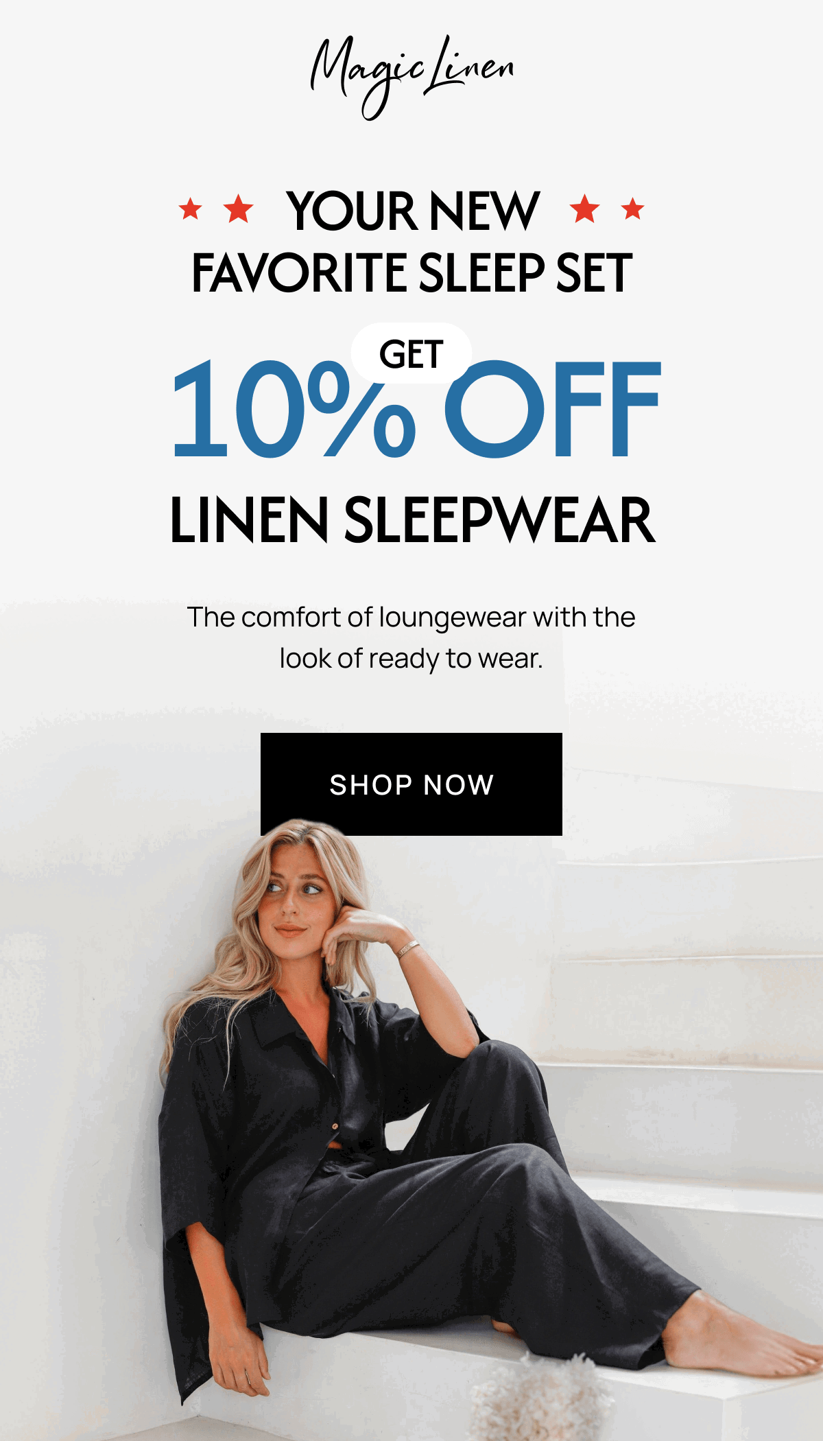 YOUR NEW FAVORITE SLEEP SET 10% OFF LINEN SLEEPWEAR The comfort of loungewear with the look of ready to wear. SHOP NOW