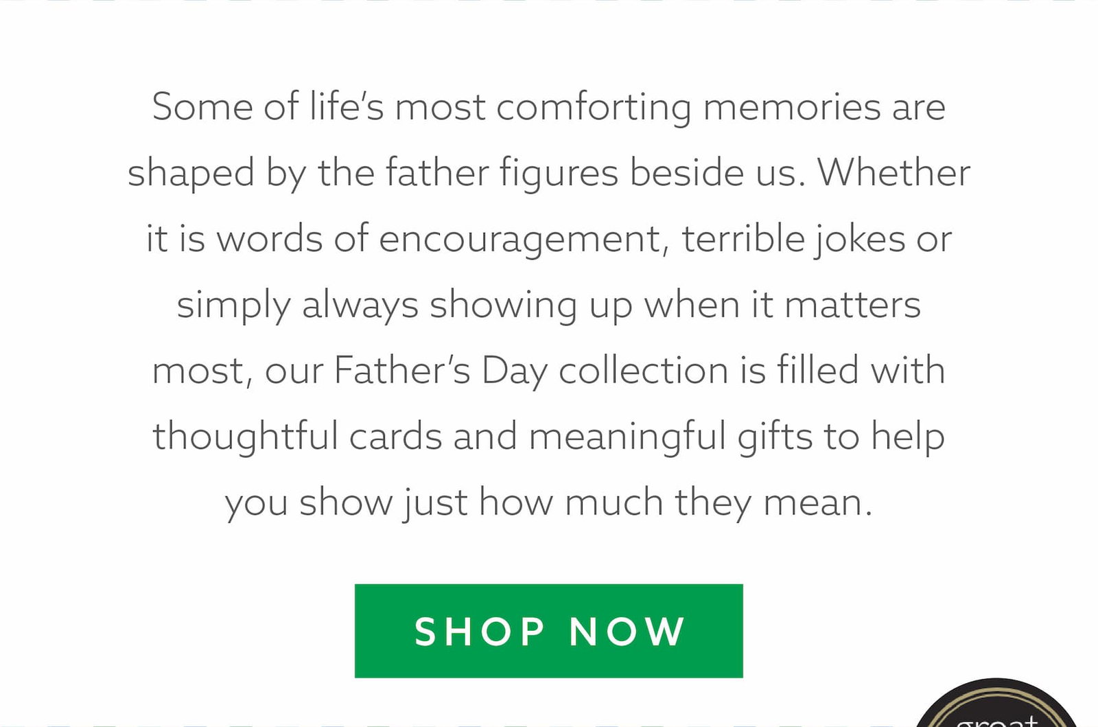 Some of life’s most comforting memories are shaped by the father figures beside us. Whether it is words of encouragement, terrible jokes or simply always showing up when it matters most, our Father’s Day collection is filled with thoughtful cards and meaningful gifts to help you show just how much they mean.
