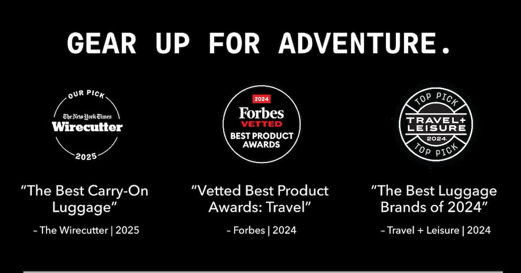 GEAR UP FOR ADVENTURE. | OUR PICK The New York Times Wirecutter 2025 | 2024 Forbes VETTED BEST PRODUCT AWARDS | TOP PICK TRAVEL + LEISURE 2024 | “The Best Carry-On Luggage” - The Wirecutter | 2025 | “Vetted Best Product Awards: Travel” - Forbes | 2024 | “The Best Luggage Brands of 2024” - Travel + Leisure | 2024