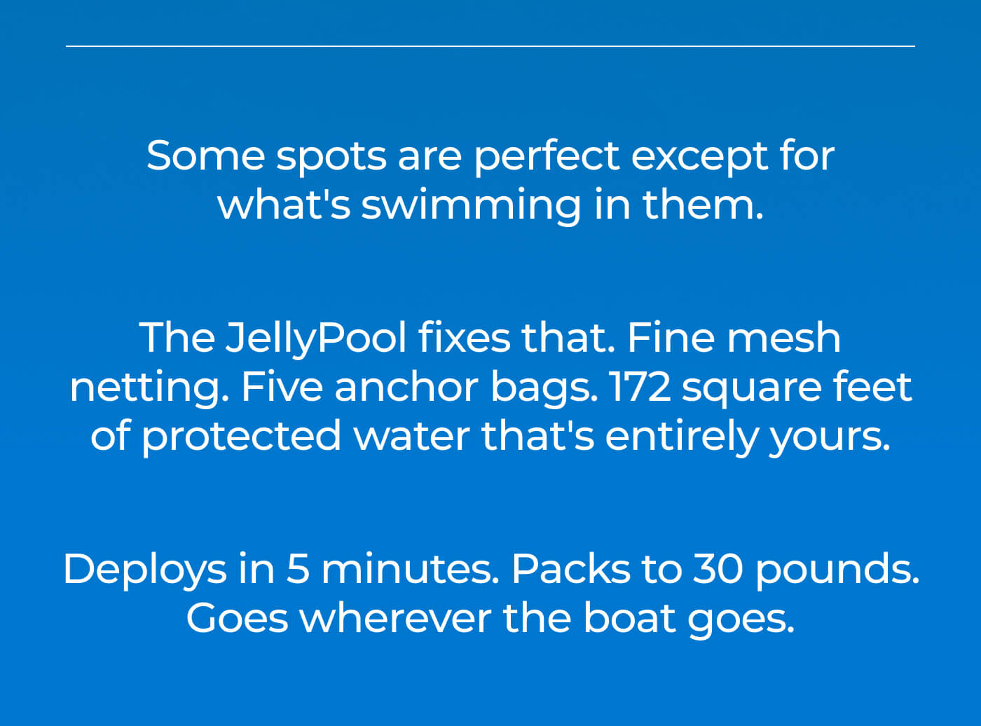 Some spots are perfect except for what's swimming in them. The JellyPool fixes that. Fine mesh netting. Five anchor bags. 172 square feet of protected water that's entirely yours. Deploys in 5 minutes. Packs to 30 pounds. Goes wherever the boat goes.