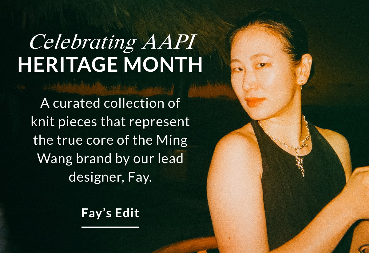 CELEBRATING AAPI HERITAGE MONTH - A curated collection of knit pieces that represent the true core of the Ming Wang brand by our lead designer, Fay. FAY'S EDIT >>