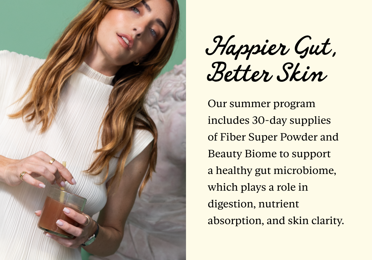 Happier Gut, Better Skin: Our summer program includes 30-day supplies of Fiber Super Powder and Beauty Biome to support a healthy gut microbiome, which plays a role in digestion, nutrient absorption, and skin clarity.