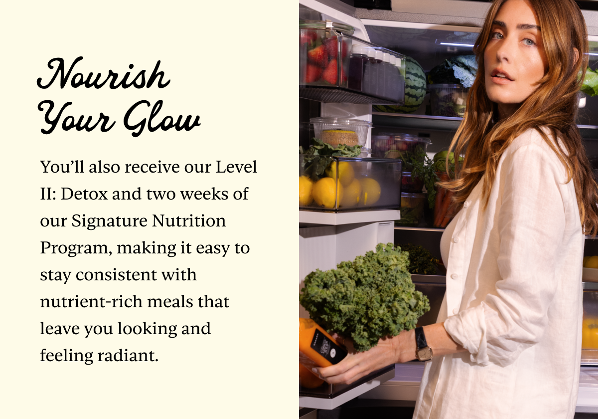Nourish Your Glow: You’ll also receive our Level II: Detox and two weeks of our Signature Nutrition Program, making it easy to stay consistent with nutrient-rich meals that leave you looking and feeling radiant.