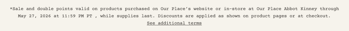**Sale and double points valid on products purchased on Our Place’s website or in-store at Our Place Abbot Kinney through May 27, 2026 at 11:59 PM PT , while supplies last. Discounts are applied as shown on product pages or at checkout. - See additional terms