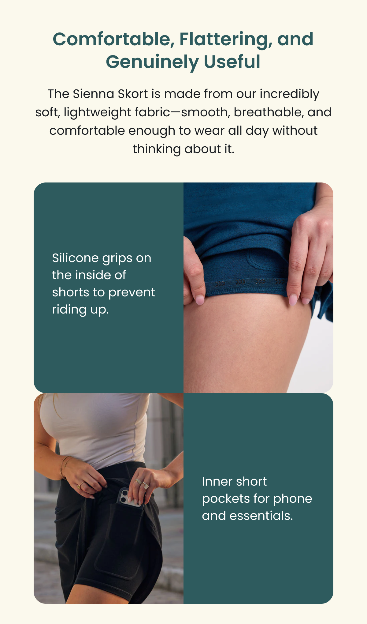 Comfortable, Flattering, and Genuinely Useful  The Sienna Skort is made from our incredibly soft, lightweight fabric—smooth, breathable, and comfortable enough to wear all day without thinking about it. Silicone grips on the inside of shorts to prevent riding up Inner short pockets for phone and essentials.
