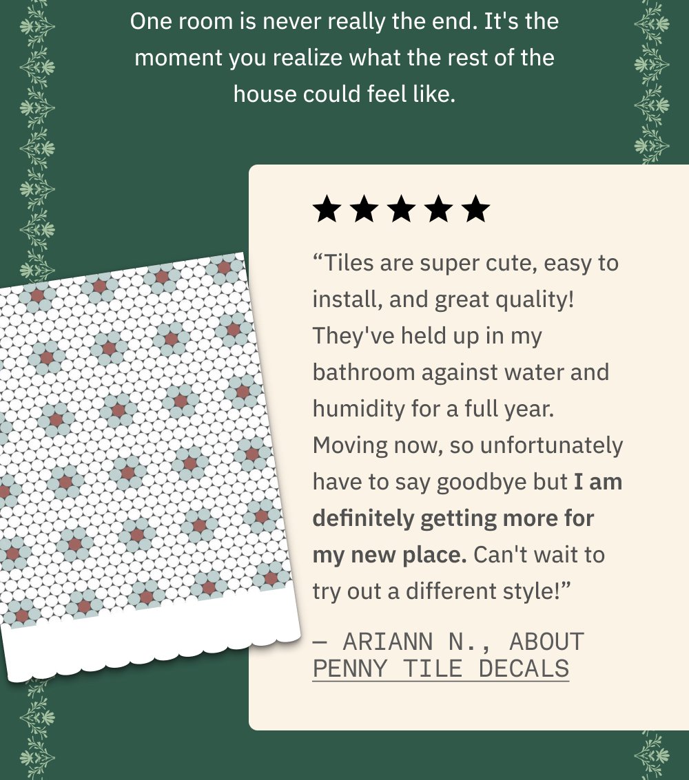 One room is never really the end. It's the moment you realize what the rest of the house could feel like. “Tiles are super cute, easy to install, and great quality! They've held up in my bathroom against water and humidity for a full year. Moving now, so unfortunately have to say goodbye but I am definitely getting more for my new place. Can't wait to try out a different style!” — Ariann N., about Penny Tile Decals