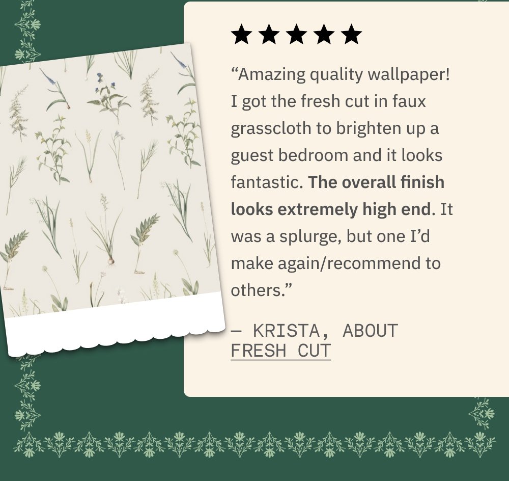 “Amazing quality wallpaper! I got the fresh cut in faux grasscloth to brighten up a guest bedroom and it looks fantastic. The overall finish looks extremely high end. It was a splurge, but one I’d make again/recommend to others.” — Krista, about Fresh Cut