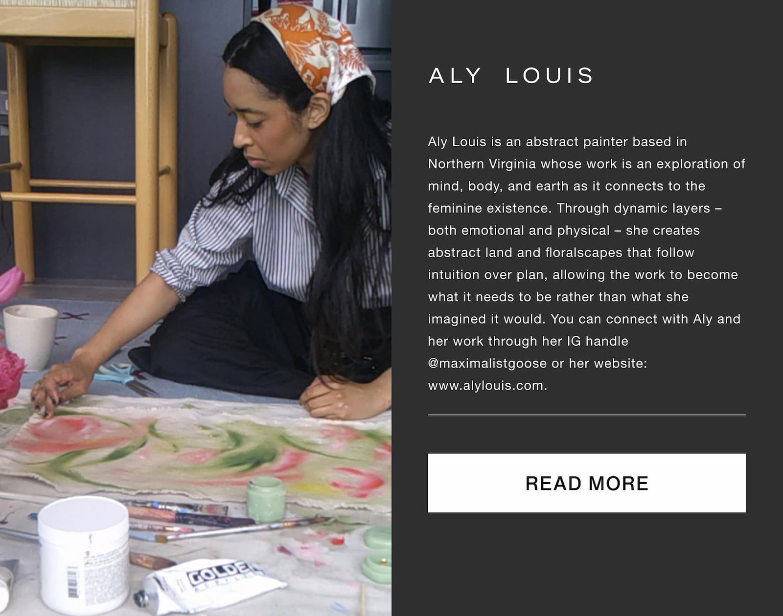 Click to read more about Aly Louis. Aly Louis is an abstract painter based in Northern Virginia whose work is an exploration of mind, body, and earth as it connects to the feminine existence. Through dynamic layers –both emotional and physical – she creates abstract land and floralscapes that follow intuition over plan, allowing the work to become what it needs to be rather than what she imagined it would. You can connect with Aly and her work through her IG handle @maximalistgoose or her website: www.alylouis.com.
