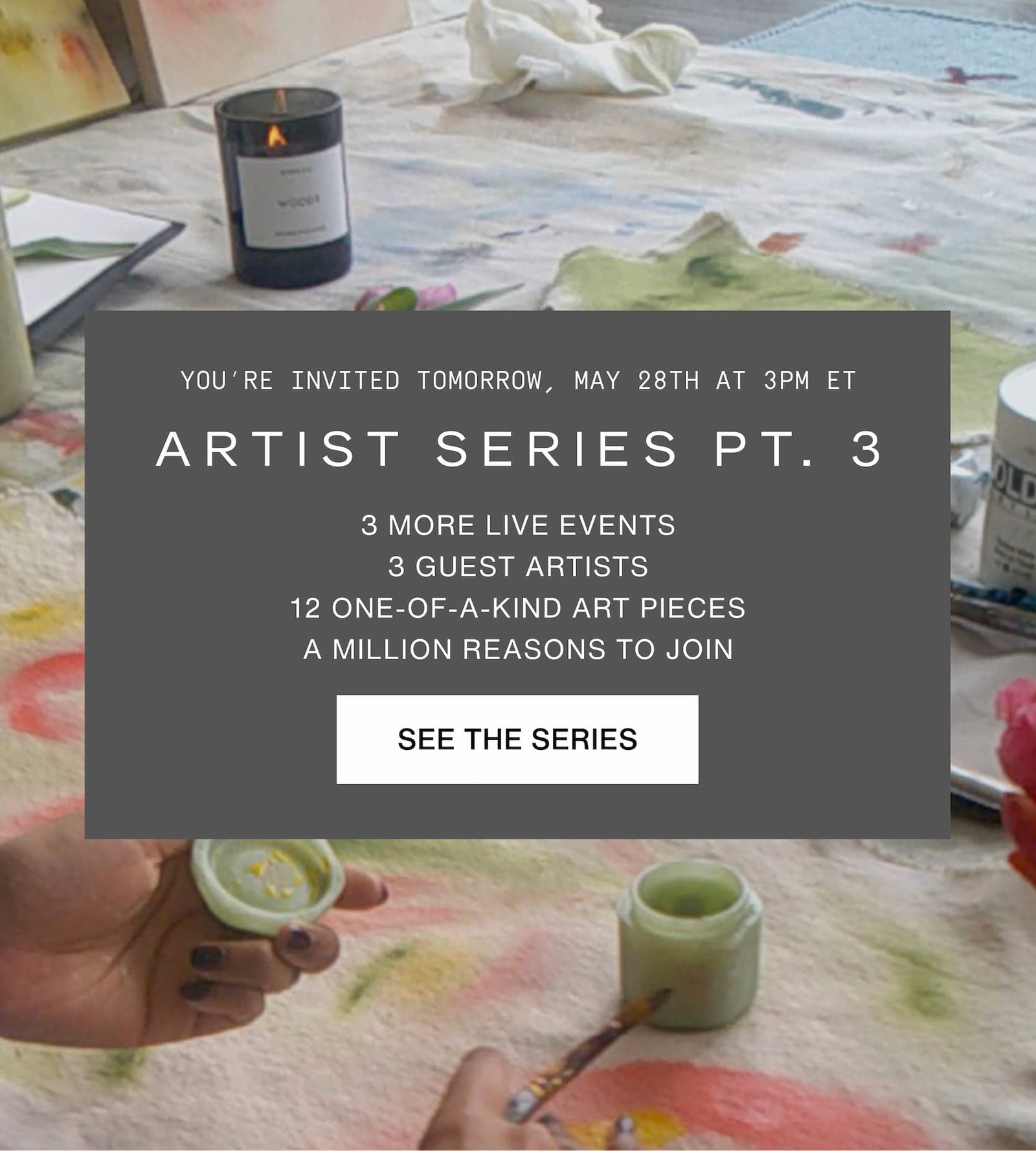 Click to read more about The Artist Series. You're invited tomorrow, May 28th at 3pm ET. Artist Series Part 3. 3 MORE LIVE EVENTS 3 GUEST ARTISTS 12 ONE-OF-A-KIND ART PIECES A MILLION REASONS TO JOIN. Image of painting in progress.