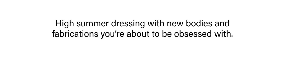 HIGH SUMMER DRESSING WITH NEW BODIES AND FABRICATIONS YOU'RE ABOUT TO BE OBSESSED WITH.