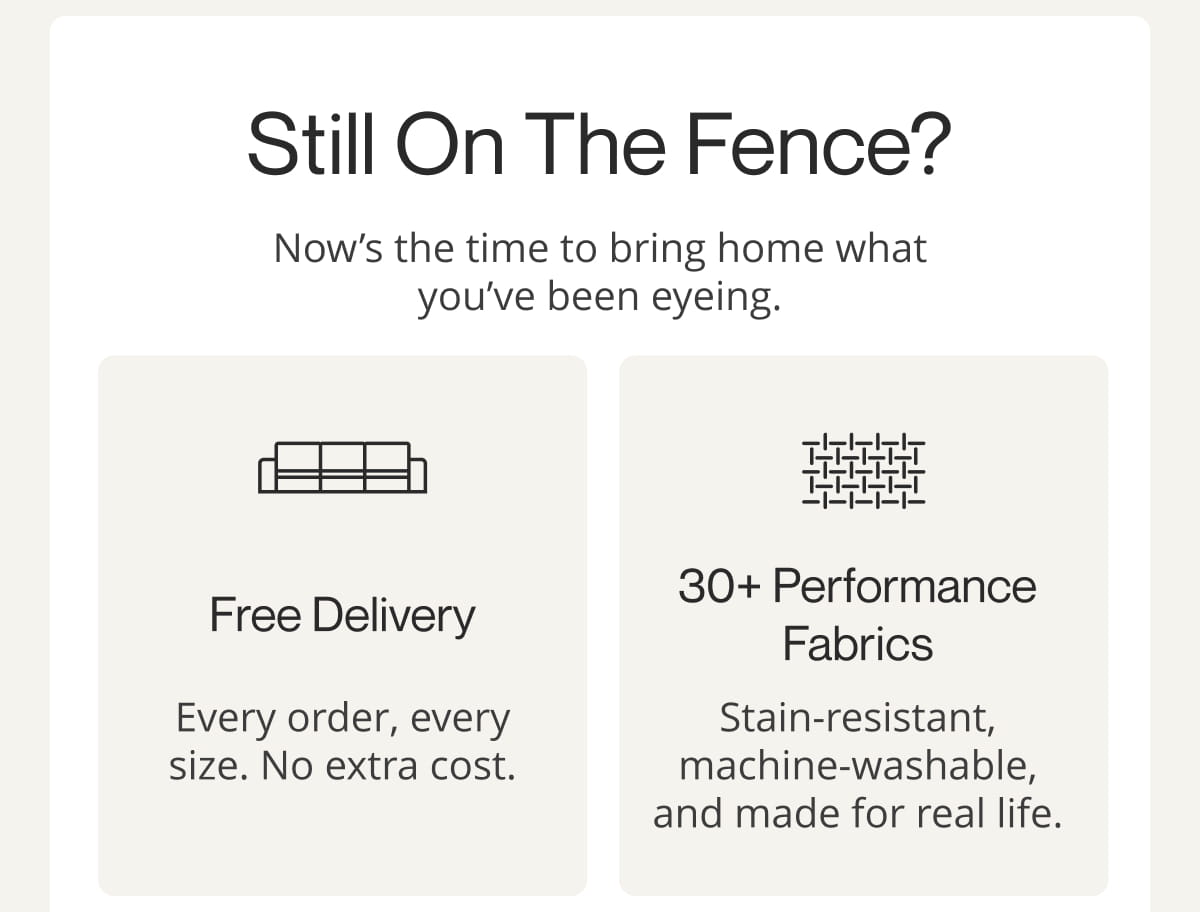 Still on the Fence? Now’s the time to bring home what you’ve been eyeing. Free Delivery - Every order, every size. No extra cost.  30+ Performance Fabrics - Stain-resistant, machine-washable, and made for real life.