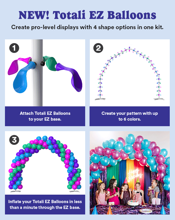 NEW! Totali EZ Balloons Create pro-level displays with 4 shape options in one kit 1. Connect your Totali EZ Balloons to your EZ Tubes 2. Create your pattern with up to 6 colors. 3. Inflate your Totali EZ Balloons in one-minute through the EZ base. Choose from 50+ Totali EZ Balloon Pack colors to mix and match. Available online and in select stores.