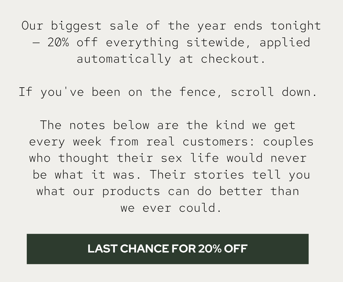 Our biggest sale of the year ends tonight — 20% off everything sitewide, applied automatically at checkout. If you've been on the fence, scroll down.  The notes below are the kind we get every week from real customers: couples who thought their sex life would never be what it was. Their stories tell you what our products can do better than we ever could.