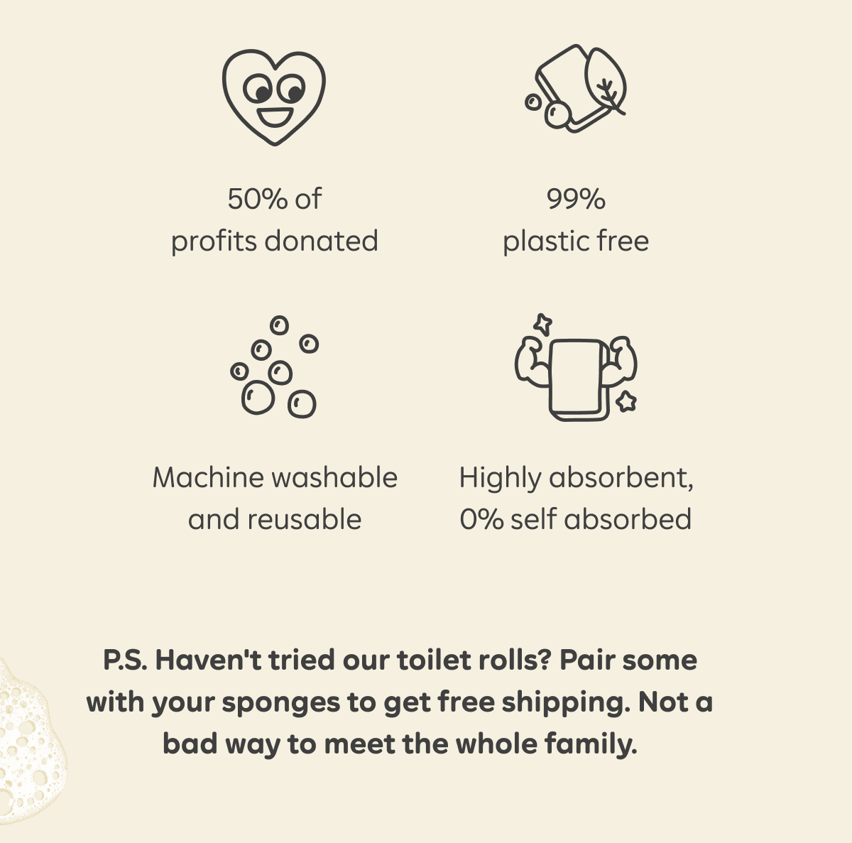 50% of profits donated. 99% plastic free. Machine washable and reusable. Highly absorbent, 0% self absorbed. P.S. Haven't tried our toilet rolls? Pair some with your sponges to get free shipping. Not a bad way to meet the whole family.