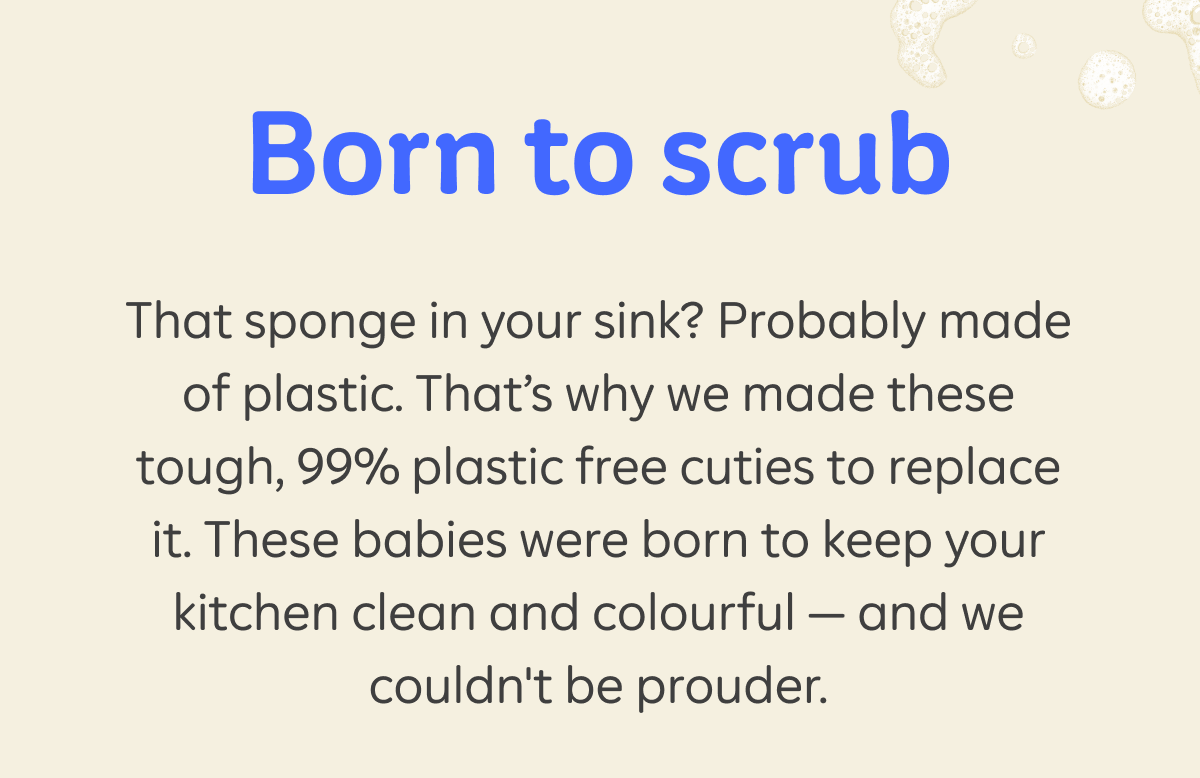 Born to scrub. That sponge in your sink? Probably made of plastic. That’s why we made these tough, 99% plastic free cuties to replace it. These babies were born to keep your kitchen clean and colourful — and we couldn't be prouder.