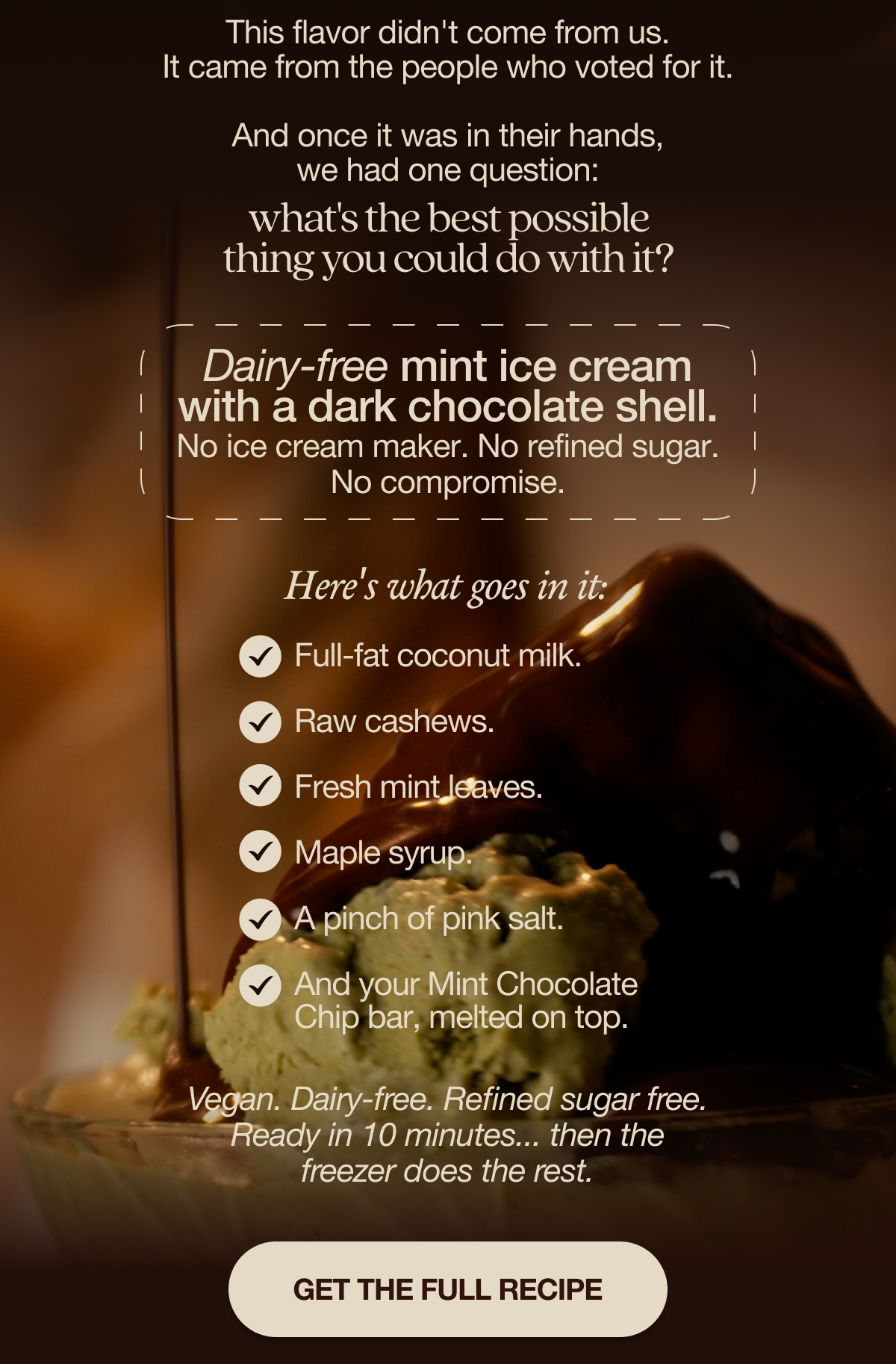 This flavor didn't come from us. It came from the people who voted for it. And once it was in their hands, we had one question: what's the best possible thing you could do with it?   Answer: dairy-free mint ice cream with a dark chocolate shell. No ice cream maker. No refined sugar. No compromise.  Here's what goes in it:   Full-fat coconut milk. Raw cashews. Fresh mint leaves. Maple syrup. A pinch of pink salt. And your Mint Chocolate Chip bar, melted on top. Vegan. Dairy-free. Refined sugar free. Ready in 10 minutes… then the freezer does the rest.